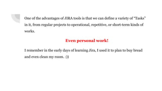 One of the advantages of JIRA tools is that we can define a variety of “Tasks”
in it, from regular projects to operational, repetitive, or short-term kinds of
works.
Even personal work!
I remember in the early days of learning Jira, I used it to plan to buy bread
and even clean my room. :))
 