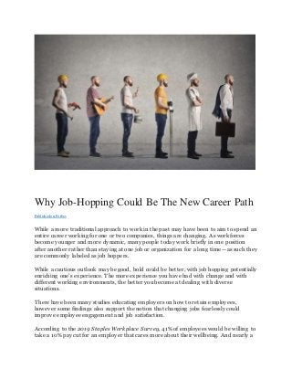Why Job-Hopping Could Be The New Career Path
Publishedon Forbes
While a more traditional approach to work in the past may have been to aim to spend an
entire career working for one or two companies, things are changing. As workforces
become younger and more dynamic, many people today work briefly in one position
after another rather than staying at one job or organization for a long time—as such they
are commonly labeled as job hoppers.
While a cautious outlook may be good, bold could be better, with job hopping potentially
enriching one’s experience. The more experience you have had with change and with
different working environments, the better you become at dealing with diverse
situations.
There have been many studies educating employers on how to retain employees,
however some findings also support the notion that changing jobs fearlessly could
improve employee engagement and job satisfaction.
According to the 2019 Staples Workplace Survey, 41% of employees would be willing to
take a 10% pay cut for an employer that cares more about their wellbeing. And nearly a
 