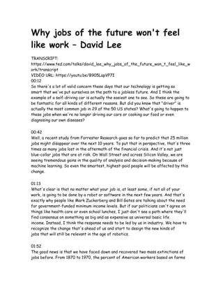 Why jobs of the future won't feel
like work – David Lee
TRANSCRIPT:
https://www.ted.com/talks/david_lee_why_jobs_of_the_future_won_t_feel_like_w
ork/transcript
VIDEO URL: https://youtu.be/B905LapVP7I
00:12
So there's a lot of valid concern these days that our technology is getting so
smart that we've put ourselves on the path to a jobless future. And I think the
example of a self-driving car is actually the easiest one to see. So these are going to
be fantastic for all kinds of different reasons. But did you know that "driver" is
actually the most common job in 29 of the 50 US states? What's going to happen to
these jobs when we're no longer driving our cars or cooking our food or even
diagnosing our own diseases?
00:42
Well, a recent study from Forrester Research goes so far to predict that 25 million
jobs might disappear over the next 10 years. To put that in perspective, that's three
times as many jobs lost in the aftermath of the financial crisis. And it's not just
blue-collar jobs that are at risk. On Wall Street and across Silicon Valley, we are
seeing tremendous gains in the quality of analysis and decision-making because of
machine learning. So even the smartest, highest-paid people will be affected by this
change.
01:13
What's clear is that no matter what your job is, at least some, if not all of your
work, is going to be done by a robot or software in the next few years. And that's
exactly why people like Mark Zuckerberg and Bill Gates are talking about the need
for government-funded minimum income levels. But if our politicians can't agree on
things like health care or even school lunches, I just don't see a path where they'll
find consensus on something as big and as expensive as universal basic life
income. Instead, I think the response needs to be led by us in industry. We have to
recognize the change that's ahead of us and start to design the new kinds of
jobs that will still be relevant in the age of robotics.
01:52
The good news is that we have faced down and recovered two mass extinctions of
jobs before. From 1870 to 1970, the percent of American workers based on farms
 
