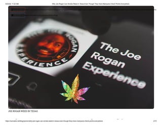 5/22/22, 11:22 AM Why Joe Rogan Can Smoke Weed in Texas Even Though They Have Marijuana Check Points Everywhere
https://cannabis.net/blog/opinion/why-joe-rogan-can-smoke-weed-in-texas-even-though-they-have-marijuana-check-points-everywhere 2/15
JOE ROGAN WEED IN TEXAS
h k d i
 Edit Article (https://cannabis.net/mycannabis/c-blog-entry/update/why-joe-rogan-can-smoke-weed-in-texas-even-though-they-have-marijuana-check-points-everywhere)
 Article List (https://cannabis.net/mycannabis/c-blog)
 