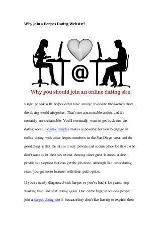 Why Join a Herpes Dating Website?
Single people with herpes often have an urge to isolate themselves from
the dating world altogether. That's not a reasonable action, and it's
certainly not sustainable. You'll eventually want to get backinto the
dating scene. Positive Singles makes is possible for you to engage in
online dating with other herpes members in the San Diego area, and the
good thing is that the site is a very private and secure place for those who
don'twant to let their secret out. Among other great features, a free
profile is an option that can get the job done, although like other dating
sites, you get more features with their paid option.
If you're newly diagnosed with herpes or you've had it for years, stop
wasting time and start dating again. One of the biggest reasons people
join a herpes dating site is because they don'tlike having to explain their
 