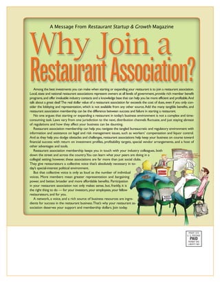 Among the best investments you can make when starting or expanding your restaurant is to join a restaurant association.
Local, state and national restaurant associations represent owners at all levels of government, provide rich member benefit
programs, and offer invaluable industry contacts and a knowledge base that can help you be more efficient and profitable.And
talk about a great deal! The real dollar value of a restaurant association far exceeds the cost of dues, even if you only con-
sider the lobbying and representation, which is not available from any other source.Add the many tangible benefits, and
restaurant association membership can be the difference between success and failure in starting a restaurant.
   No one argues that starting or expanding a restaurant in today’s business environment is not a complex and time-
consuming task. Laws vary from one jurisdiction to the next, distribution channels fluctuate, and just staying abreast
of regulations and how they affect your business can be daunting.
   Restaurant association membership can help you navigate the tangled bureaucratic and regulatory environment with
                                                                    AD?
information and assistance on legal and risk management issues, such as workers’ compensation and liquor control.
And as they help you dodge obstacles and challenges, restaurant associations help keep your business on course toward
financial success with return on investment profiles, profitability targets, special vendor arrangements, and a host of
other advantages and tools.
   Restaurant association membership keeps you in touch with your industry colleagues, both
down the street and across the country.You can learn what your peers are doing in a
collegial setting; however, these associations are far more than just social clubs.
They give restaurateurs a collective voice that’s absolutely necessary in to-
day’s special-interest political environment.
   But that collective voice is only as loud as the number of individual
voices. More members mean greater representation and bargaining
power, and better, broader and more affordable benefits. Participation
in your restaurant association not only makes sense, but, frankly, it is
the right thing to do — for your investors, your employees, your fellow
restaurateurs, and for you.
   A network, a voice, and a rich source of business resources are ingre-
dients for success in the restaurant business.That’s why your restaurant as-
sociation deserves your support and membership dollars. Join today.




                                                                                                                         PRSRT STD
                                                                                                                        U. S. POSTAGE
                                                                                                                          PAID
                                                                                                                         PERMIT 842
                                                                                                                         LIBERTY MO
 