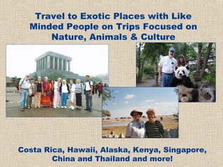 Travel to Exotic Places with Like
  Minded People on Trips Focused on
      Nature, Animals & Culture




Costa Rica, Hawaii, Alaska, Kenya, Singapore,
        China and Thailand and more!
 