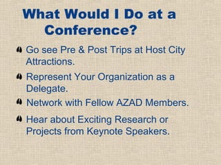 What Would I Do at a
  Conference?
Go see Pre & Post Trips at Host City
Attractions.
Represent Your Organization as a
Delegate.
Network with Fellow AZAD Members.
Hear about Exciting Research or
Projects from Keynote Speakers.
 