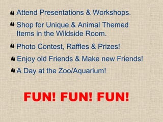 Attend Presentations & Workshops.
Shop for Unique & Animal Themed
Items in the Wildside Room.
Photo Contest, Raffles & Prizes!
Enjoy old Friends & Make new Friends!
A Day at the Zoo/Aquarium!


  FUN! FUN! FUN!
 