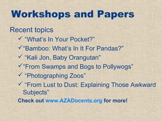 Workshops and Papers
Recent topics
   “What’s In Your Pocket?”
  “Bamboo: What’s In It For Pandas?”
   “Kali Jon, Baby Orangutan”
  “From Swamps and Bogs to Pollywogs”
   “Photographing Zoos”
   “From Lust to Dust: Explaining Those Awkward
   Subjects”
  Check out www.AZADocents.org for more!
 