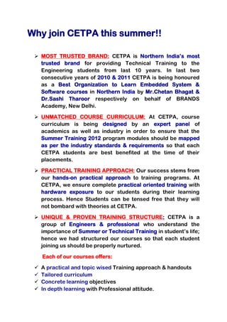 Why join CETPA this summer!!

  MOST TRUSTED BRAND: CETPA is Northern India’s most
   trusted brand for providing Technical Training to the
   Engineering students from last 10 years. In last two
   consecutive years of 2010 & 2011 CETPA is being honoured
   as a Best Organization to Learn Embedded System &
   Software courses in Northern India by Mr.Chetan Bhagat &
   Dr.Sashi Tharoor respectively on behalf of BRANDS
   Academy, New Delhi.

  UNMATCHED COURSE CURRICULUM: At CETPA, course
   curriculum is being designed by an expert panel of
   academics as well as industry in order to ensure that the
   Summer Training 2012 program modules should be mapped
   as per the industry standards & requirements so that each
   CETPA students are best benefited at the time of their
   placements.

  PRACTICAL TRAINING APPROACH: Our success stems from
   our hands-on practical approach to training programs. At
   CETPA, we ensure complete practical oriented training with
   hardware exposure to our students during their learning
   process. Hence Students can be tensed free that they will
   not bombard with theories at CETPA.

  UNIQUE & PROVEN TRAINING STRUCTURE: CETPA is a
   group of Engineers & professional who understand the
   importance of Summer or Technical Training in student’s life;
   hence we had structured our courses so that each student
   joining us should be properly nurtured.

     Each of our courses offers:

    A practical and topic wised Training approach & handouts
    Tailored curriculum
    Concrete learning objectives
    In depth learning with Professional attitude.
 