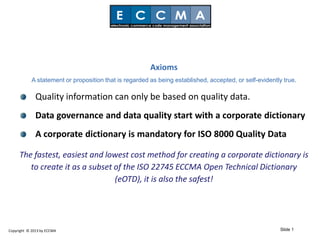Axioms
            A statement or proposition that is regarded as being established, accepted, or self-evidently true.

              Quality information can only be based on quality data.
              Data governance and data quality start with a corporate dictionary
              A corporate dictionary is mandatory for ISO 8000 Quality Data

     The fastest, easiest and lowest cost method for creating a corporate dictionary is
        to create it as a subset of the ISO 22745 ECCMA Open Technical Dictionary
                                 (eOTD), it is also the safest!




Copyright © 2013 by ECCMA                                                                                Slide 1
 