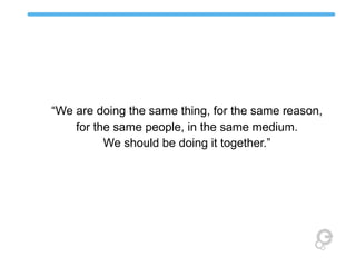 “We are doing the same thing, for the same reason,
for the same people, in the same medium.
We should be doing it together.”

 