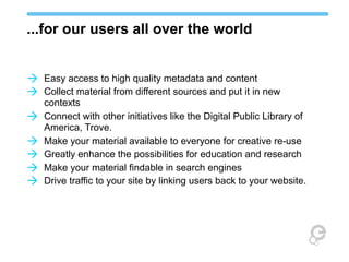 ...for our users all over the world
à Easy access to high quality metadata and content
à Collect material from different sources and put it in new
à
à
à
à
à

contexts
Connect with other initiatives like the Digital Public Library of
America, Trove.
Make your material available to everyone for creative re-use
Greatly enhance the possibilities for education and research
Make your material findable in search engines
Drive traffic to your site by linking users back to your website.

 
