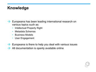 Knowledge
à Europeana has been leading international research on
various topics such as:
• Intellectual Property Right
• Metadata Schemas
• Business Models
• User Engagement

à Europeana is there to help you deal with various issues
à All documentation is openly available online

 