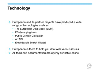 Technology
à Europeana and its partner projects have produced a wide
range of technologies such as:
• The Europeana Data Model (EDM)
• EDM mapping tools
• Public Domain Calculator
• An API
• Embeddable Search Widget

à Europeana is there to help you deal with various issues
à All tools and documentation are openly available online

 