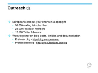 Outreach
à Europeana can put your efforts in a spotlight

à

• 50.000 mailing list subscriber
• 23.000 Facebook members
• 12.500 Twitter followers
Work together on blog posts, articles and documentation
• End-user blog - http://blog.europeana.eu
• Professional blog - http://pro.europeana.eu/blog

 