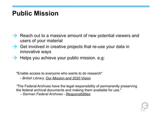 Public Mission
à Reach out to a massive amount of new potential viewers and
à
à

users of your material
Get involved in creative projects that re-use your data in
innovative ways
Helps you achieve your public mission. e.g:

"Enable access to everyone who wants to do research"
- British Library, Our Mission and 2020 Vision
"The Federal Archives have the legal responsibility of permanently preserving
the federal archival documents and making them available for use."
- German Federal Archives - Responsibilities

 