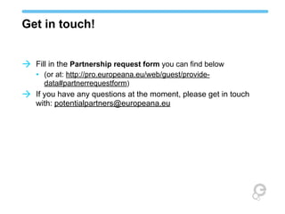 Get in touch!
à Fill in the Partnership request form you can find below
• (or at: http://pro.europeana.eu/web/guest/providedata#partnerrequestform)

à If you have any questions at the moment, please get in touch
with: potentialpartners@europeana.eu

 