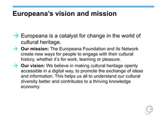 Europeana’s vision and mission
à Europeana is a catalyst for change in the world of
cultural heritage.

à Our mission: The Europeana Foundation and its Network
à

create new ways for people to engage with their cultural
history, whether it’s for work, learning or pleasure.
Our vision: We believe in making cultural heritage openly
accessible in a digital way, to promote the exchange of ideas
and information. This helps us all to understand our cultural
diversity better and contributes to a thriving knowledge
economy.

 