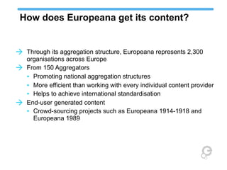 How does Europeana get its content?

à Through its aggregation structure, Europeana represents 2,300
à

à

organisations across Europe
From 150 Aggregators
• Promoting national aggregation structures
• More efficient than working with every individual content provider
• Helps to achieve international standardisation
End-user generated content
• Crowd-sourcing projects such as Europeana 1914-1918 and
Europeana 1989

 