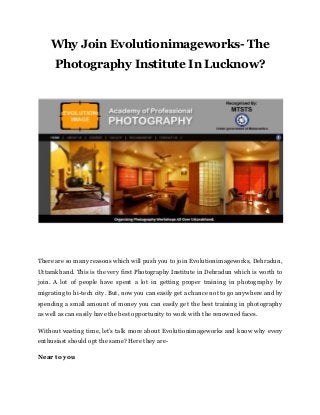 Why Join Evolutionimageworks- The
Photography Institute In Lucknow?
There are so many reasons which will push you to join Evolutionimageworks, Dehradun,
Uttarakhand. This is the very first Photography Institute in Dehradun which is worth to
join. A lot of people have spent a lot in getting proper training in photography by
migrating to hi-tech city. But, now you can easily get a chance not to go anywhere and by
spending a small amount of money you can easily get the best training in photography
as well as can easily have the best opportunity to work with the renowned faces.
Without wasting time, let’s talk more about Evolutionimageworks and know why every
enthusiast should opt the same? Here they are-
Near to you
 