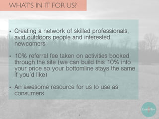 WHAT’S IN IT FOR US?
4
• Creating a network of skilled professionals,
avid outdoors people and interested
newcomers
• 10% referral fee taken on activities booked
through the site (we can build this 10% into
your price so your bottomline stays the same
if you’d like)
• An awesome resource for us to use as
consumers
 