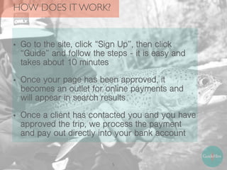 HOW DOES IT WORK?
5
• Go to the site, click “Sign Up”, then click
“Guide” and follow the steps - it is easy and
takes about 10 minutes
• Once your page has been approved, it
becomes an outlet for online payments and
will appear in search results
• Once a client has contacted you and you have
approved the trip, we process the payment
and pay out directly into your bank account
 