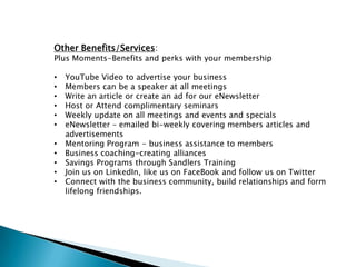 Other Benefits/Services:
Plus Moments-Benefits and perks with your membership

•   YouTube Video to advertise your business
•   Members can be a speaker at all meetings
•   Write an article or create an ad for our eNewsletter
•   Host or Attend complimentary seminars
•   Weekly update on all meetings and events and specials
•   eNewsletter – emailed bi-weekly covering members articles and
    advertisements
•   Mentoring Program - business assistance to members
•   Business coaching-creating alliances
•   Savings Programs through Sandlers Training
•   Join us on LinkedIn, like us on FaceBook and follow us on Twitter
•   Connect with the business community, build relationships and form
    lifelong friendships.
 