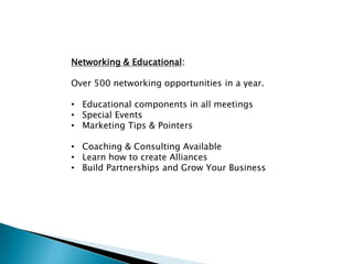 Networking & Educational:

Over 500 networking opportunities in a year.

• Educational components in all meetings
• Special Events
• Marketing Tips & Pointers

• Coaching & Consulting Available
• Learn how to create Alliances
• Build Partnerships and Grow Your Business
 