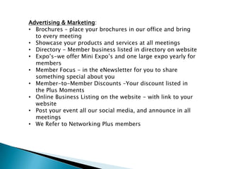Advertising & Marketing:
• Brochures – place your brochures in our office and bring
  to every meeting
• Showcase your products and services at all meetings
• Directory - Member business listed in directory on website
• Expo’s-we offer Mini Expo’s and one large expo yearly for
  members
• Member Focus - in the eNewsletter for you to share
  something special about you
• Member-to-Member Discounts –Your discount listed in
  the Plus Moments
• Online Business Listing on the website - with link to your
  website
• Post your event all our social media, and announce in all
  meetings
• We Refer to Networking Plus members
 