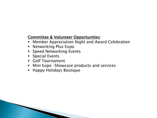Committee & Volunteer Opportunities:
 Member Appreciation Night and Award Celebration
 Networking Plus Expo
 Speed Networking Events
 Special Events
 Golf Tournament
 Mini Expo –Showcase products and services
 Happy Holidays Boutique
 