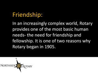 Friendship:
In an increasingly complex world, Rotary
provides one of the most basic human
needs- the need for friendship and
fellowship. It is one of two reasons why
Rotary began in 1905.
 