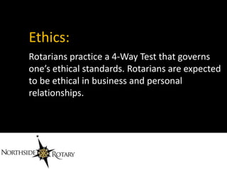 Ethics:
Rotarians practice a 4-Way Test that governs
one’s ethical standards. Rotarians are expected
to be ethical in business and personal
relationships.
 