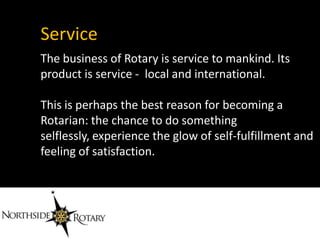 Service
The business of Rotary is service to mankind. Its
product is service - local and international.

This is perhaps the best reason for becoming a
Rotarian: the chance to do something
selflessly, experience the glow of self-fulfillment and
feeling of satisfaction.
 