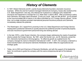 History of ClementsHistory of Clements
• In 1947, Robert Clements and M. Juanita Guess-Clements founded a domestic insurance
business. While she and her husband managed Clements & Company, Guess also worked at the
U.S. State Department. One day, she referred her husband to a colleague who needed life
insurance and happened to manage the U.S. State Dept.’s claims office. After purchasing a policy
from Clements, the happy client remarked, “If only you could help me with all this!” as he pointed
to the insurmountable pile of claims in his office submitted by U.S. Foreign Service officers. At the
time, not a single company provided international personal insurance products and Clements
immediately realized the potential.
• The Washington, D.C. based firm’s proximity to the U.S. State Department and Foreign Service
headquarters positioned Clements to quickly become the preferred provider of personal property
and auto insurance to government personnel living and working abroad.
• In the late 1970’s, under Guess’ direction, the company began addressing the needs of expatriate
clients outside the Foreign Service. By 1981, when the founds’ son, Jon B. Clements, joined the
firm, Clements had become a thriving agency. To reflect its growth as a global brand, the
company changed its name to Clements International in 2001. In 2011, the company underwent a
brand transformation and became Clements Worldwide to better reflect its organizational and
strategic goals.
• Today, Jon is CEO and Chairman of Clements Worldwide, and with the support of his leadership
team, he continues to guide the company with the same entrepreneurial sprit of his beloved
parents.
 