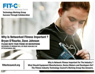 Technology Working Group 
Success Through Collaboration 
Why Is Networked Fitness Important ? 
Bryan O’Rourke, Dave Johnson 
PLEASE MUTE YOUR PHONE OR MICROPHONE 
RECORDING OF WEBINAR WILL BE MADE AVAILABLE ON 
FITTECHCOUNCIL.ORG 
1 
fittechcouncil.org 
Why Is Network Fitness Important For The Industry ? 
What Should Equipment Manufacturers, Device Makers and Developers Do? 
The Fitness Industry Technology Council’s Working Group Has Answers. 
 