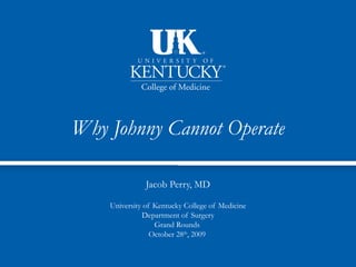 Why Johnny Cannot Operate

               Jacob Perry, MD

    University of Kentucky College of Medicine
              Department of Surgery
                  Grand Rounds
                 October 28th, 2009
 