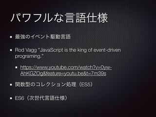 パワフルな言語仕様
最強のイベント駆動言語
Rod Vagg "JavaScript is the king of event-driven
programing.”
https://www.youtube.com/watch?v=0yw-
AhKGZOg&feature=youtu.be&t=7m39s
関数型のコレクション処理（ES5）
ES6（次世代言語仕様）
 