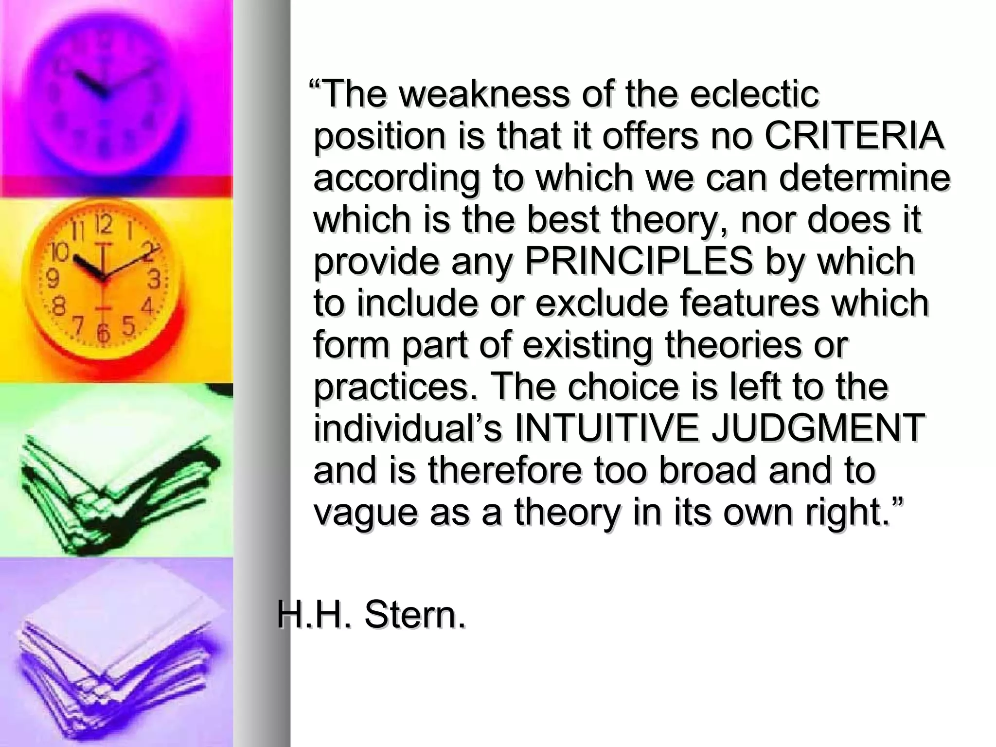 “ The weakness of the eclectic position is that it offers no CRITERIA according to which we can determine which is the best theory, nor does it provide any PRINCIPLES by which to include or exclude features which form part of existing theories or practices. The choice is left to the individual’s INTUITIVE JUDGMENT and is therefore too broad and to vague as a theory in its own right.” H.H. Stern. 