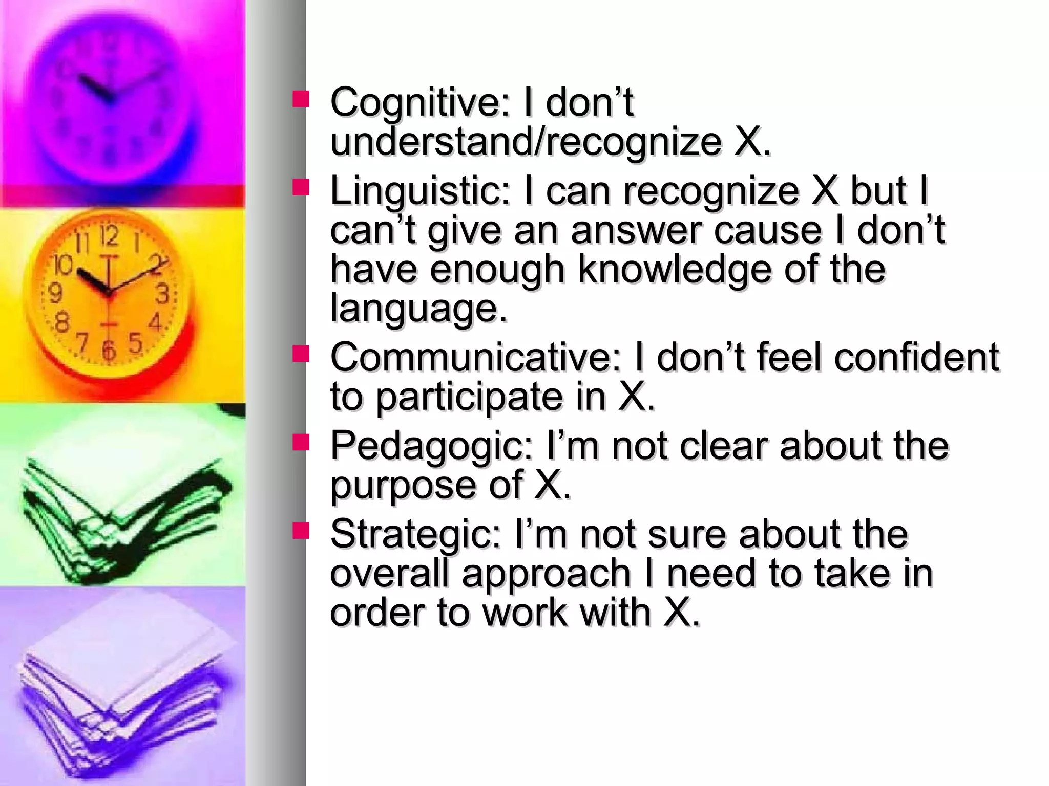 Cognitive: I don’t understand/recognize X. Linguistic: I can recognize X but I can’t give an answer cause I don’t have enough knowledge of the language. Communicative: I don’t feel confident to participate in X. Pedagogic: I’m not clear about the purpose of X. Strategic: I’m not sure about the overall approach I need to take in order to work with X. 