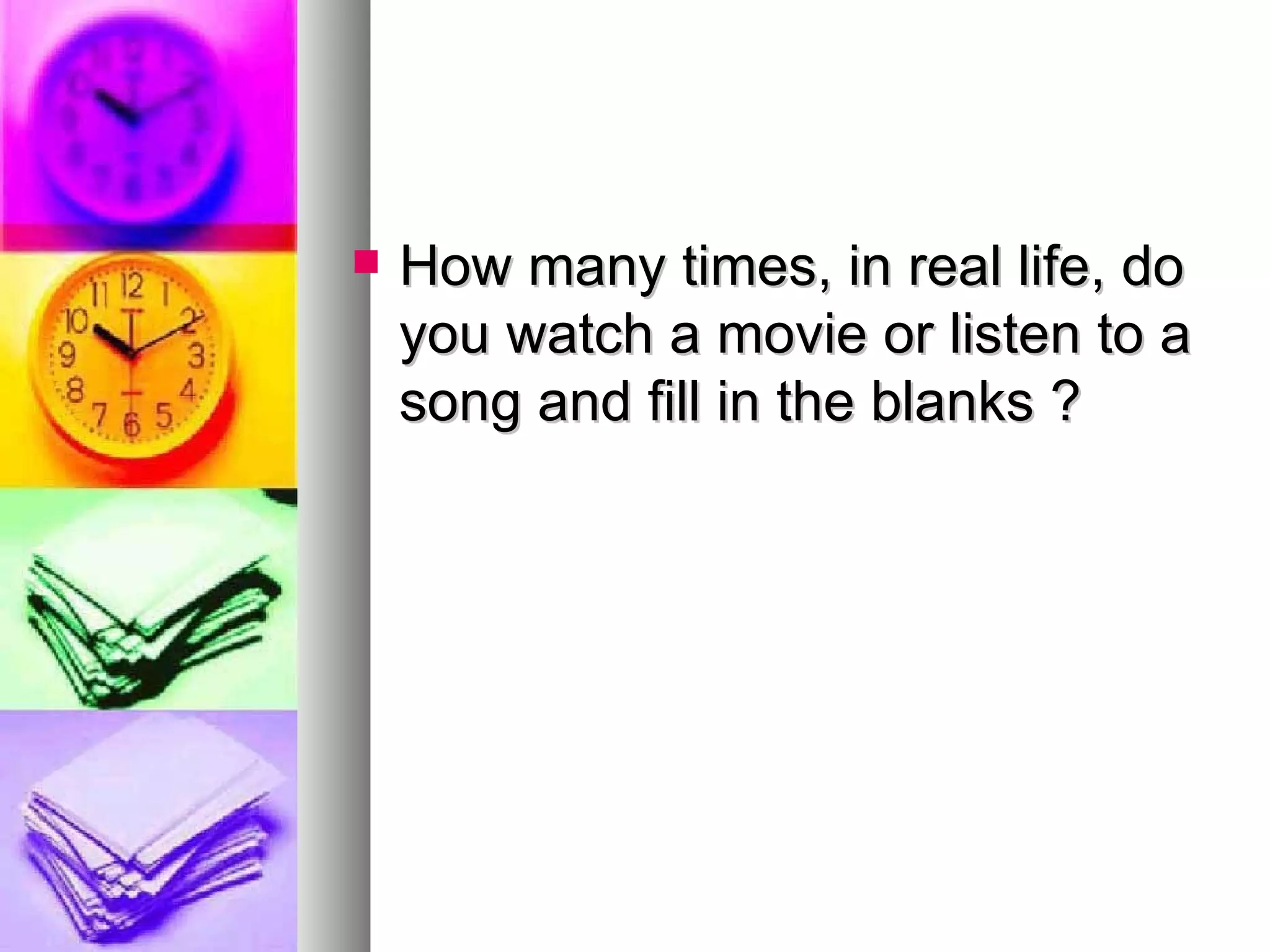 How many times, in real life, do you watch a movie or listen to a song and fill in the blanks ? 
