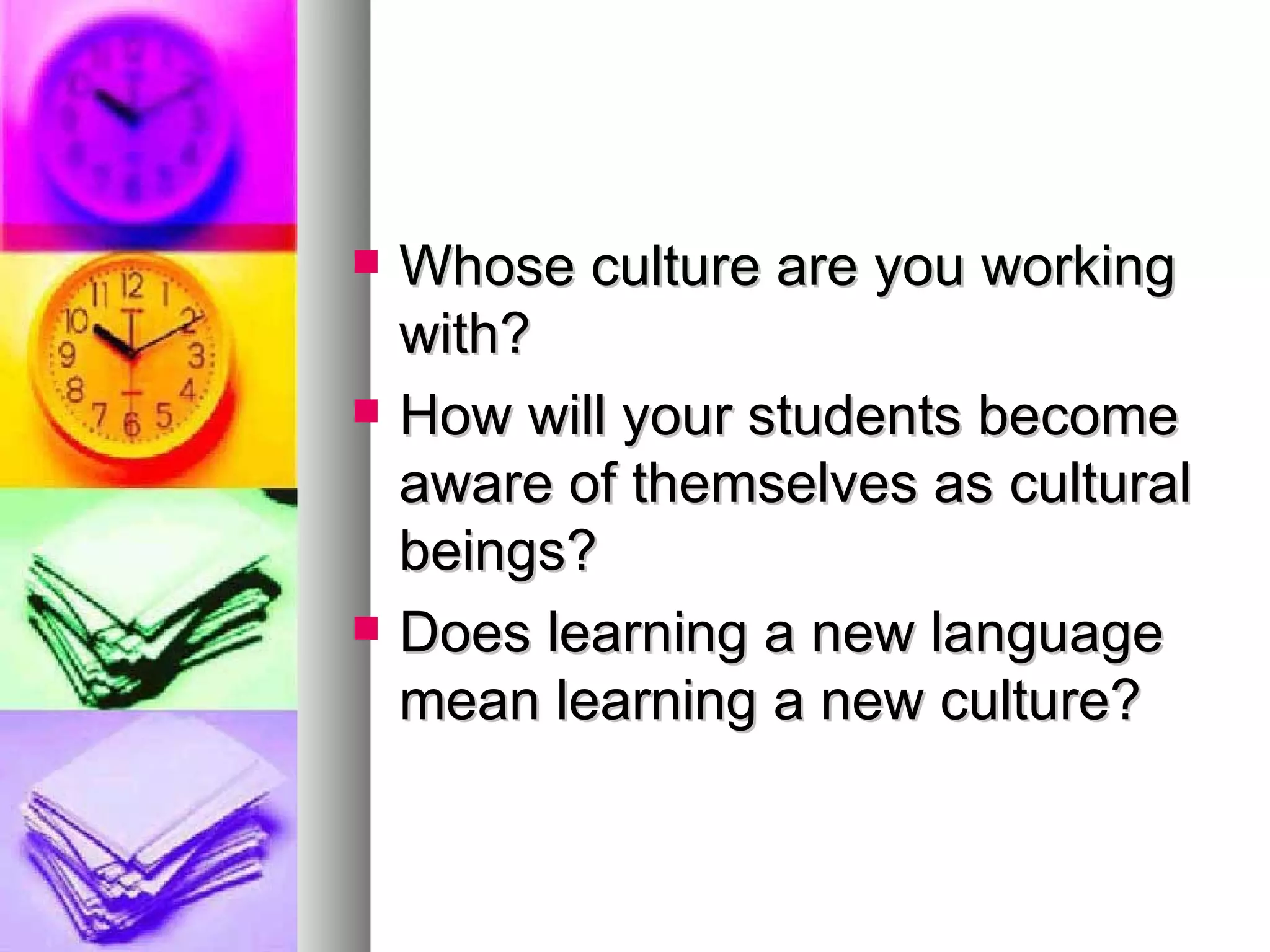 Whose culture are you working with? How will your students become aware of themselves as cultural beings? Does learning a new language mean learning a new culture? 