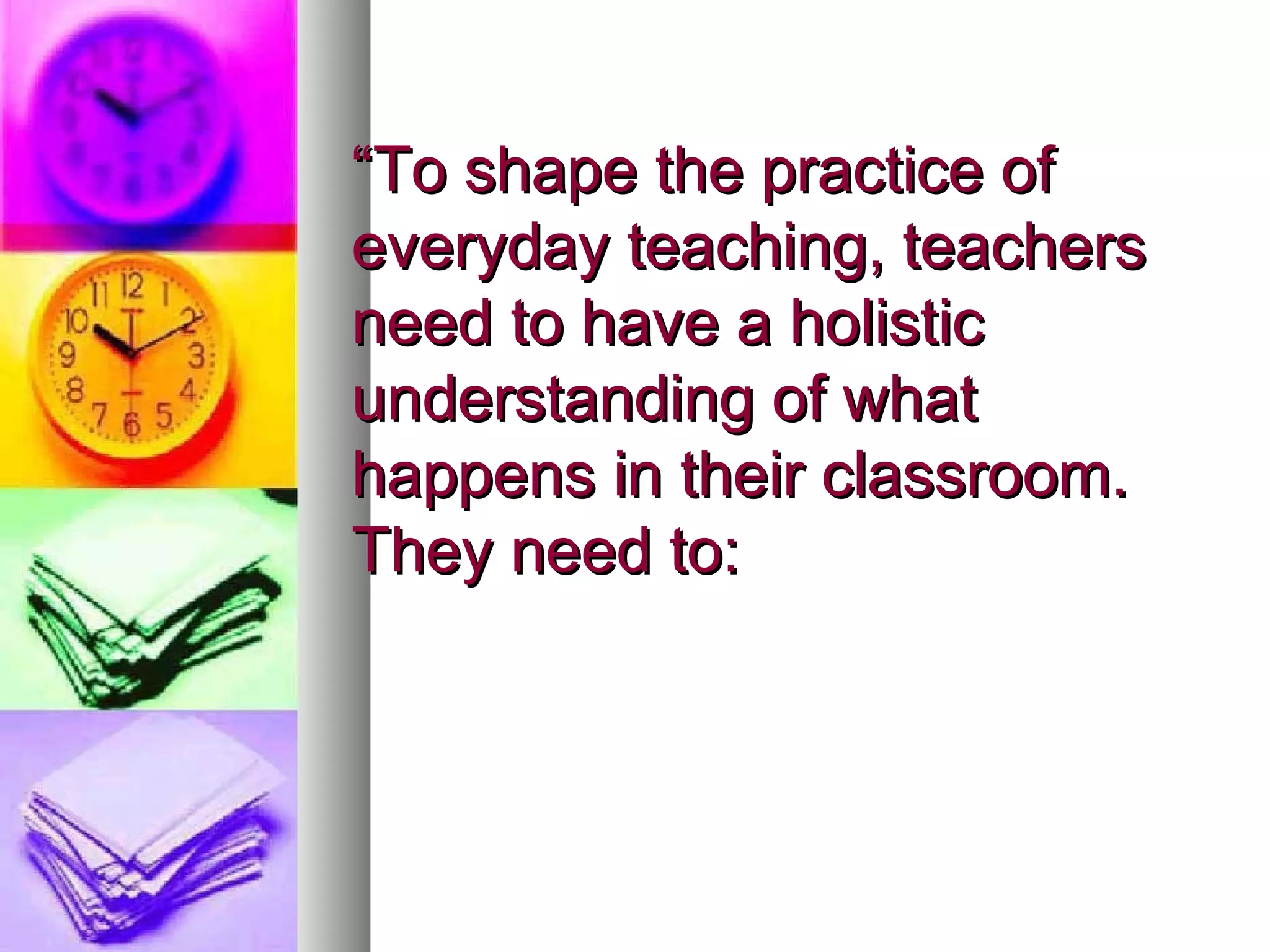 “ To shape the practice of everyday teaching, teachers need to have a holistic understanding of what happens in their classroom. They need to: 