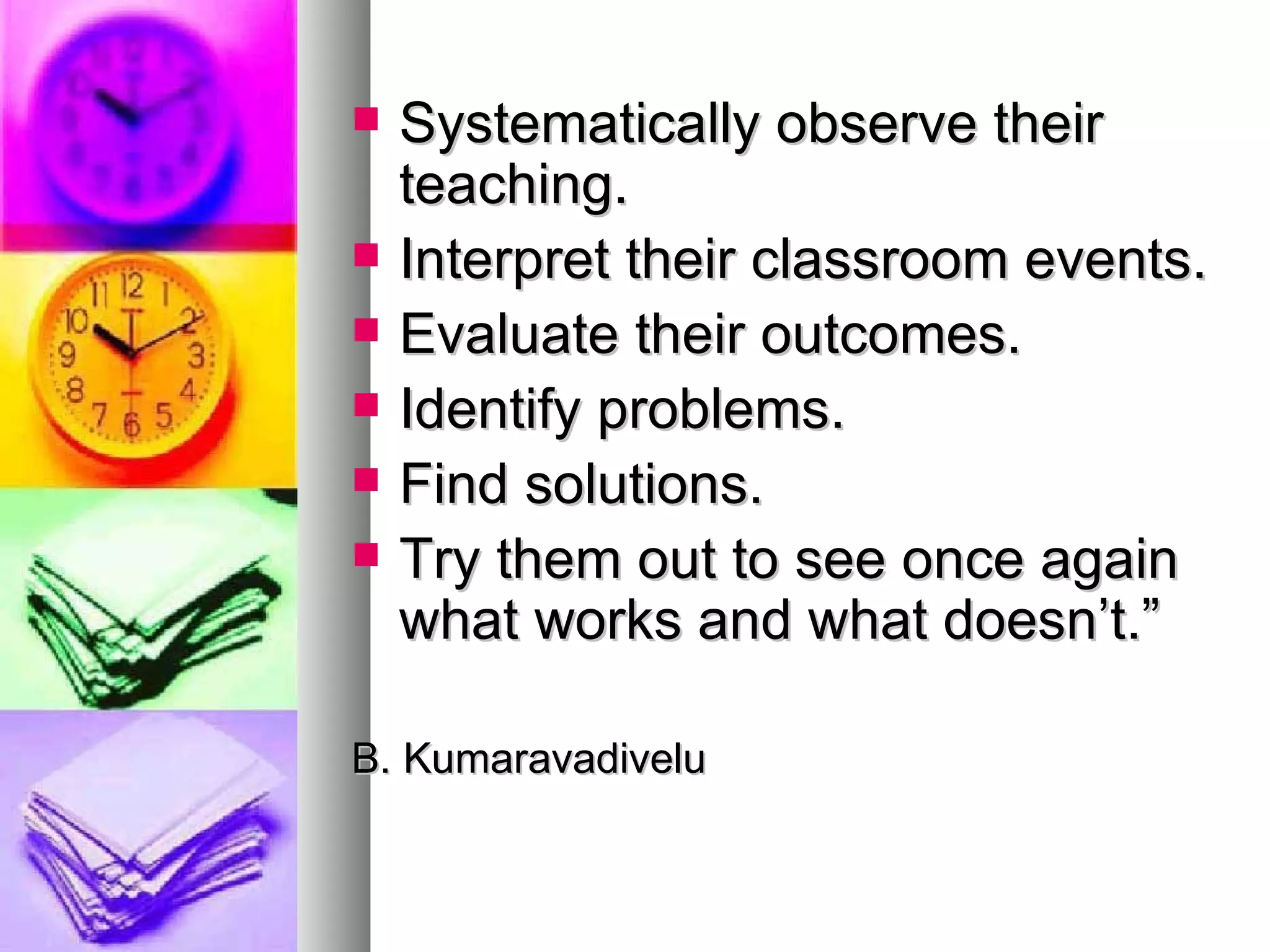 Systematically observe their teaching. Interpret their classroom events. Evaluate their outcomes. Identify problems. Find solutions. Try them out to see once again what works and what doesn’t.” B. Kumaravadivelu 