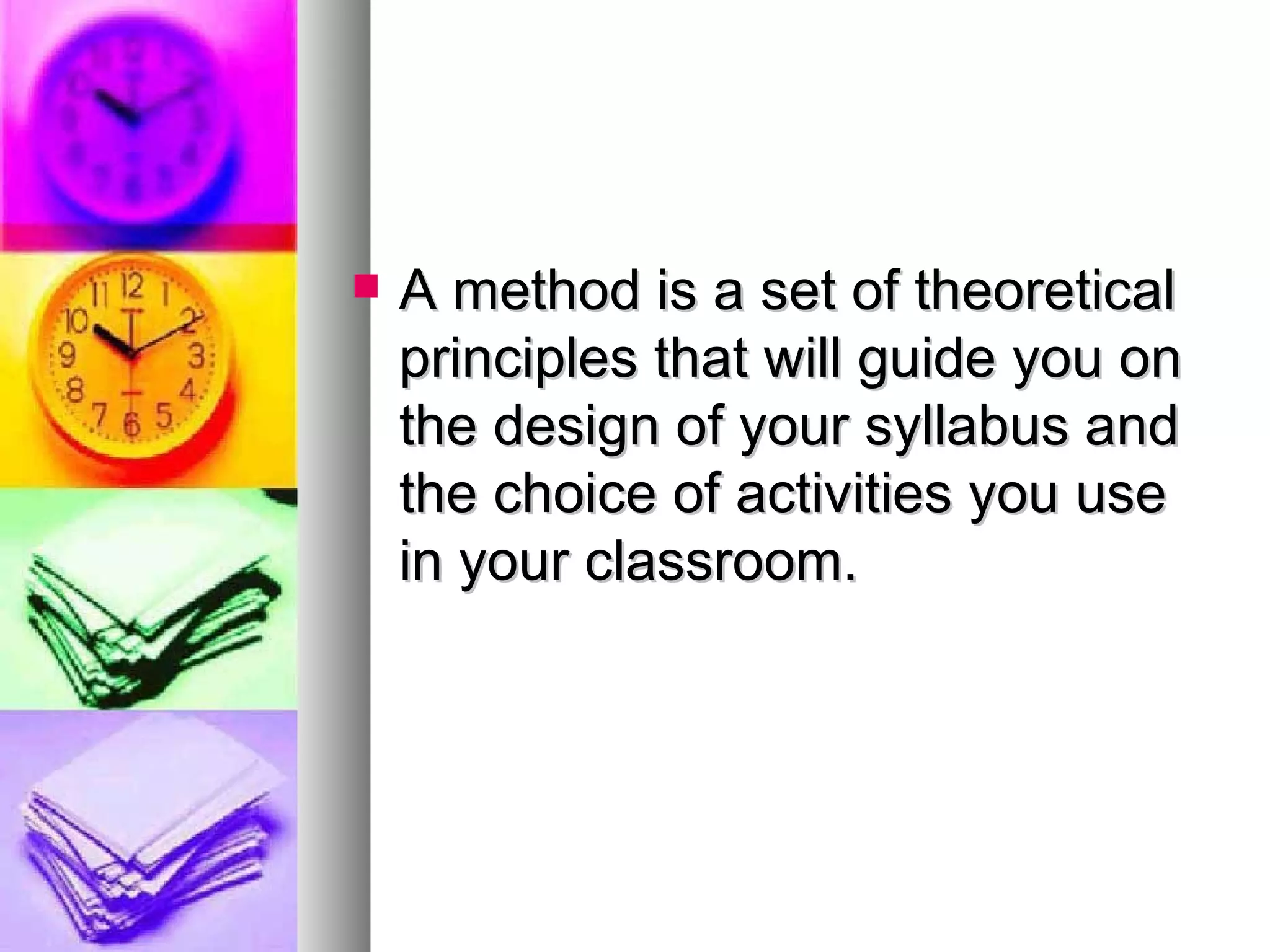 A method is a set of theoretical principles that will guide you on the design of your syllabus and the choice of activities you use in your classroom. 