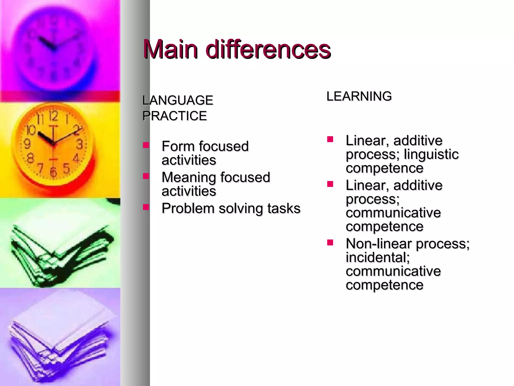 Main differences LANGUAGE PRACTICE Form focused activities Meaning focused activities Problem solving tasks LEARNING Linear, additive process; linguistic competence Linear, additive process; communicative competence Non-linear process; incidental; communicative competence 
