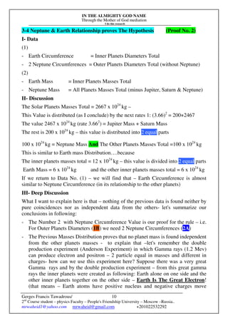 IN THE ALMIGHTY GOD NAME
Through the Mother of God mediation
I do this research
Gerges Francis Tawadrous/
2nd
Course student – physics Faculty – People's Friendship University – Moscow –Russia..
mrwaheid1@yahoo.com mrwaheid@gmail.com +201022532292
10
3-4 Neptune & Earth Relationship proves The Hypothesis (Proof No. 2)
I- Data
(1)
- Earth Circumference = Inner Planets Diameters Total
- 2 Neptune Circumferences = Outer Planets Diameters Total (without Neptune)
(2)
- Earth Mass = Inner Planets Masses Total
- Neptune Mass = All Planets Masses Total (minus Jupiter, Saturn & Neptune)
II- Discussion
The Solar Planets Masses Total = 2667 x 1024
kg –
This Value is distributed (as I conclude) by the next rates 1: (3.66)2
= 200+2467
The value 2467 x 1024
kg (rate 3.662
) = Jupiter Mass + Saturn Mass
The rest is 200 x 1024
kg – this value is distributed into 2 equal parts
100 x 1024
kg = Neptune Mass And The Other Planets Masses Total =100 x 1024
kg
This is similar to Earth mass Distribution….because
The inner planets masses total = 12 x 1024
kg – this value is divided into 2 equal parts
Earth Mass = 6 x 1024
kg and the other inner planets masses total = 6 x 1024
kg
If we return to Data No. (1) – we will find that – Earth Circumference is almost
similar to Neptune Circumference (in its relationship to the other planets)
III- Deep Discussion
What I want to explain here is that – nothing of the previous data is found neither by
pure coincidences nor as independent data from the others- let's summarize our
conclusions in following:
- The Number 2 with Neptune Circumference Value is our proof for the rule – i.e.
For Outer Planets Diameters (1B) we need 2 Neptune Circumferences (2A)
- The Previous Masses Distribution proves that no planet mass is found independent
from the other planets masses - to explain that –let's remember the double
production experiment (Anderson Experiment) in which Gamma rays (1.2 Mev)
can produce electron and positron – 2 particle equal in masses and different in
charges- how can we use this experiment here? Suppose there was a very great
Gamma rays and by the double production experiment – from this great gamma
rays the inner planets were created as following: Earth alone on one side and the
other inner planets together on the other side – Earth Is The Great Electron!
(that means – Earth atoms have positive nucleus and negative charges move
 