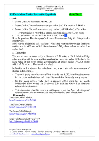 IN THE ALMIGHTY GOD NAME
Through the Mother of God mediation
I do this research
Gerges Francis Tawadrous/
2nd
Course student – physics Faculty – People's Friendship University – Moscow –Russia..
mrwaheid1@yahoo.com mrwaheid@gmail.com +201022532292
12
3-5 Earth Moon Motion Proves the Hypothesis (Proof No. 3)
I- Data
- Moon Daily Displacement =88000 km
- Moon Orbital Circumference at apogee radius (r=0.406 mkm) = 2.58 mkm
- Moon Orbital Circumference at average radius (r=0.384 mkm) = 2.41 mkm
(average radius is recorded as the moon orbital distance r =0.384 mkm)
- The Difference 2.58 mkm – 2.41 mkm = 88000 km x 2
So – the previous Data is a proof – for one displacement daily the data provides
double value!
How can we understand that? Basically what's the relationship between the moon
motion and its different orbital circumferences? Why these values are related to
each other?
II- Discussion
The moon have to move daily a distance = 2.58 mkm = Earth Motion Daily
otherwise they will be separated from each other – now this value 2.58 mkm is the
same value of the moon orbital circumference at apogee radius (r=0.406 mkm)
which =2.58 mkm…. The question is why?
In fact it's hard to discuss this point here – any way – let's refer to a summary of
its idea in following…
- The solar group has relativistic effects with the rate 1.0725 which we have seen
in this paper methodology and I have discussed that frequently in my papers
- So the moon moves really daily a distance =2.58 mkm but for length
contraction effect we see this distance as 2.41 mkm and we see it as the moon
orbital circumference –
- This discussion is hard to complete in this paper – just No. 2 provides the proof
which we need– and the moon motion analysis we should do in another paper.
Please review
The Moon Orbital Motion
http://vixra.org/abs/1812.0200
The Moon Orbit Analysis
http://vixra.org/abs/1811.0422
The Moon Orbit Triangle
http://vixra.org/abs/1901.0082
Does The Moon move by Gravity?
http://vixra.org/abs/1810.0089
 