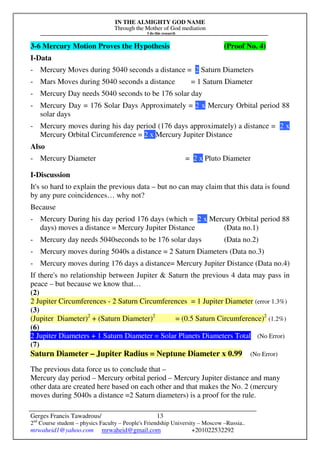 IN THE ALMIGHTY GOD NAME
Through the Mother of God mediation
I do this research
Gerges Francis Tawadrous/
2nd
Course student – physics Faculty – People's Friendship University – Moscow –Russia..
mrwaheid1@yahoo.com mrwaheid@gmail.com +201022532292
13
3-6 Mercury Motion Proves the Hypothesis (Proof No. 4)
I-Data
- Mercury Moves during 5040 seconds a distance = 2 Saturn Diameters
- Mars Moves during 5040 seconds a distance = 1 Saturn Diameter
- Mercury Day needs 5040 seconds to be 176 solar day
- Mercury Day = 176 Solar Days Approximately = 2 x Mercury Orbital period 88
solar days
- Mercury moves during his day period (176 days approximately) a distance = 2 x
Mercury Orbital Circumference = 2 x Mercury Jupiter Distance
Also
- Mercury Diameter = 2 x Pluto Diameter
I-Discussion
It's so hard to explain the previous data – but no can may claim that this data is found
by any pure coincidences… why not?
Because
- Mercury During his day period 176 days (which = 2 x Mercury Orbital period 88
days) moves a distance = Mercury Jupiter Distance (Data no.1)
- Mercury day needs 5040seconds to be 176 solar days (Data no.2)
- Mercury moves during 5040s a distance = 2 Saturn Diameters (Data no.3)
- Mercury moves during 176 days a distance= Mercury Jupiter Distance (Data no.4)
If there's no relationship between Jupiter & Saturn the previous 4 data may pass in
peace – but because we know that…
(2)
2 Jupiter Circumferences - 2 Saturn Circumferences = 1 Jupiter Diameter (error 1.3%)
(3)
(Jupiter Diameter)2
+ (Saturn Diameter)2
= (0.5 Saturn Circumference)2
(1.2%)
(6)
2 Jupiter Diameters + 1 Saturn Diameter = Solar Planets Diameters Total (No Error)
(7)
Saturn Diameter – Jupiter Radius = Neptune Diameter x 0.99 (No Error)
The previous data force us to conclude that –
Mercury day period – Mercury orbital period – Mercury Jupiter distance and many
other data are created here based on each other and that makes the No. 2 (mercury
moves during 5040s a distance =2 Saturn diameters) is a proof for the rule.
 