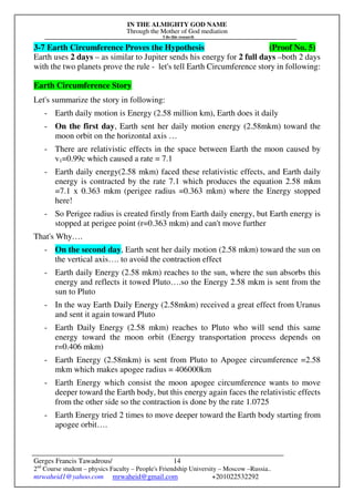IN THE ALMIGHTY GOD NAME
Through the Mother of God mediation
I do this research
Gerges Francis Tawadrous/
2nd
Course student – physics Faculty – People's Friendship University – Moscow –Russia..
mrwaheid1@yahoo.com mrwaheid@gmail.com +201022532292
14
3-7 Earth Circumference Proves the Hypothesis (Proof No. 5)
Earth uses 2 days – as similar to Jupiter sends his energy for 2 full days –both 2 days
with the two planets prove the rule - let's tell Earth Circumference story in following:
Earth Circumference Story
Let's summarize the story in following:
- Earth daily motion is Energy (2.58 million km), Earth does it daily
- On the first day, Earth sent her daily motion energy (2.58mkm) toward the
moon orbit on the horizontal axis …
- There are relativistic effects in the space between Earth the moon caused by
v1=0.99c which caused a rate = 7.1
- Earth daily energy(2.58 mkm) faced these relativistic effects, and Earth daily
energy is contracted by the rate 7.1 which produces the equation 2.58 mkm
=7.1 x 0.363 mkm (perigee radius =0.363 mkm) where the Energy stopped
here!
- So Perigee radius is created firstly from Earth daily energy, but Earth energy is
stopped at perigee point (r=0.363 mkm) and can't move further
That's Why….
- On the second day, Earth sent her daily motion (2.58 mkm) toward the sun on
the vertical axis…. to avoid the contraction effect
- Earth daily Energy (2.58 mkm) reaches to the sun, where the sun absorbs this
energy and reflects it towed Pluto….so the Energy 2.58 mkm is sent from the
sun to Pluto
- In the way Earth Daily Energy (2.58mkm) received a great effect from Uranus
and sent it again toward Pluto
- Earth Daily Energy (2.58 mkm) reaches to Pluto who will send this same
energy toward the moon orbit (Energy transportation process depends on
r=0.406 mkm)
- Earth Energy (2.58mkm) is sent from Pluto to Apogee circumference =2.58
mkm which makes apogee radius = 406000km
- Earth Energy which consist the moon apogee circumference wants to move
deeper toward the Earth body, but this energy again faces the relativistic effects
from the other side so the contraction is done by the rate 1.0725
- Earth Energy tried 2 times to move deeper toward the Earth body starting from
apogee orbit….
 