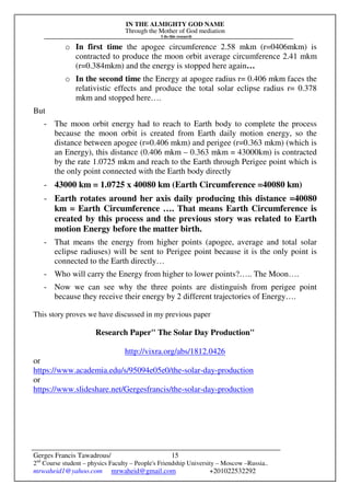 IN THE ALMIGHTY GOD NAME
Through the Mother of God mediation
I do this research
Gerges Francis Tawadrous/
2nd
Course student – physics Faculty – People's Friendship University – Moscow –Russia..
mrwaheid1@yahoo.com mrwaheid@gmail.com +201022532292
15
o In first time the apogee circumference 2.58 mkm (r=0406mkm) is
contracted to produce the moon orbit average circumference 2.41 mkm
(r=0.384mkm) and the energy is stopped here again…
o In the second time the Energy at apogee radius r= 0.406 mkm faces the
relativistic effects and produce the total solar eclipse radius r= 0.378
mkm and stopped here….
But
- The moon orbit energy had to reach to Earth body to complete the process
because the moon orbit is created from Earth daily motion energy, so the
distance between apogee (r=0.406 mkm) and perigee (r=0.363 mkm) (which is
an Energy), this distance (0.406 mkm – 0.363 mkm = 43000km) is contracted
by the rate 1.0725 mkm and reach to the Earth through Perigee point which is
the only point connected with the Earth body directly
- 43000 km = 1.0725 x 40080 km (Earth Circumference =40080 km)
- Earth rotates around her axis daily producing this distance =40080
km = Earth Circumference …. That means Earth Circumference is
created by this process and the previous story was related to Earth
motion Energy before the matter birth.
- That means the energy from higher points (apogee, average and total solar
eclipse radiuses) will be sent to Perigee point because it is the only point is
connected to the Earth directly…
- Who will carry the Energy from higher to lower points?….. The Moon….
- Now we can see why the three points are distinguish from perigee point
because they receive their energy by 2 different trajectories of Energy….
This story proves we have discussed in my previous paper
Research Paper" The Solar Day Production"
http://vixra.org/abs/1812.0426
or
https://www.academia.edu/s/95094e05e0/the-solar-day-production
or
https://www.slideshare.net/Gergesfrancis/the-solar-day-production
 