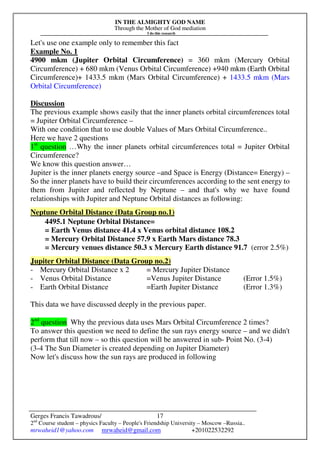 IN THE ALMIGHTY GOD NAME
Through the Mother of God mediation
I do this research
Gerges Francis Tawadrous/
2nd
Course student – physics Faculty – People's Friendship University – Moscow –Russia..
mrwaheid1@yahoo.com mrwaheid@gmail.com +201022532292
17
Let's use one example only to remember this fact
Example No. 1
4900 mkm (Jupiter Orbital Circumference) = 360 mkm (Mercury Orbital
Circumference) + 680 mkm (Venus Orbital Circumference) +940 mkm (Earth Orbital
Circumference)+ 1433.5 mkm (Mars Orbital Circumference) + 1433.5 mkm (Mars
Orbital Circumference)
Discussion
The previous example shows easily that the inner planets orbital circumferences total
= Jupiter Orbital Circumference –
With one condition that to use double Values of Mars Orbital Circumference..
Here we have 2 questions
1st
question …Why the inner planets orbital circumferences total = Jupiter Orbital
Circumference?
We know this question answer…
Jupiter is the inner planets energy source –and Space is Energy (Distance= Energy) –
So the inner planets have to build their circumferences according to the sent energy to
them from Jupiter and reflected by Neptune – and that's why we have found
relationships with Jupiter and Neptune Orbital distances as following:
Neptune Orbital Distance (Data Group no.1)
4495.1 Neptune Orbital Distance=
= Earth Venus distance 41.4 x Venus orbital distance 108.2
= Mercury Orbital Distance 57.9 x Earth Mars distance 78.3
= Mercury venues distance 50.3 x Mercury Earth distance 91.7 (error 2.5%)
Jupiter Orbital Distance (Data Group no.2)
- Mercury Orbital Distance x 2 = Mercury Jupiter Distance
- Venus Orbital Distance =Venus Jupiter Distance (Error 1.5%)
- Earth Orbital Distance =Earth Jupiter Distance (Error 1.3%)
This data we have discussed deeply in the previous paper.
2nd
question Why the previous data uses Mars Orbital Circumference 2 times?
To answer this question we need to define the sun rays energy source – and we didn't
perform that till now – so this question will be answered in sub- Point No. (3-4)
(3-4 The Sun Diameter is created depending on Jupiter Diameter)
Now let's discuss how the sun rays are produced in following
 
