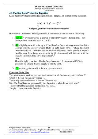 IN THE ALMIGHTY GOD NAME
Through the Mother of God mediation
I do this research
Gerges Francis Tawadrous/
2nd
Course student – physics Faculty – People's Friendship University – Moscow –Russia..
mrwaheid1@yahoo.com mrwaheid@gmail.com +201022532292
18
4-2 The Sun Rays Production Equation
Light beams Production (Sun Rays production) depends on the following Equation
2
4
4
1
CCC =×
(Gerges Equation For Sun Rays Production)
How do we Understand This Equation? Let's summarize the answer in following:
1- (1/4 C) = a velocity equal a quarter of the light velocity – I claim that – the
solar planets velocities total = (1/4 C)
2- 4C a light beam with velocity = 1.2 million km /sec – we may remember that –
Jupiter sent the energy toward Pluto in light beam form – where this light
beam velocity = 1.16 mkm /sec as we have discussed in the previous paper –
so this same light beam whose velocity (1.16mkm/sec) will interact with the
planets velocities total (1/4) to produce C2
But
How the light velocity (1.16mkm/sec) becomes (1.2 mkm/sec =4C)? this
question we should discuss deeply to see the truth.
3- C2
the energy from which the sun rays are created
Equation Main Idea
The solar planets motions energies total interacts with Jupiter energy to produce C2
which is the sun rays energy source …
That's why the sun diameter = Jupiter Diameter x π2
So – The Sun Rays are produced by this Equation – what do we need now?
To prove that this equation expresses a real fact….
Simply…. let's prove the Equation
 